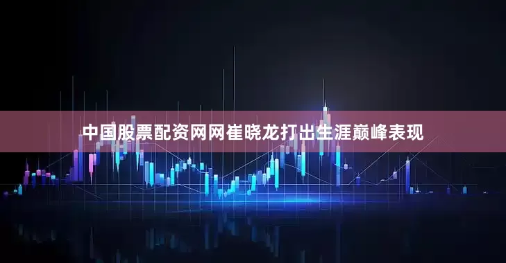 中国股票配资网网崔晓龙打出生涯巅峰表现