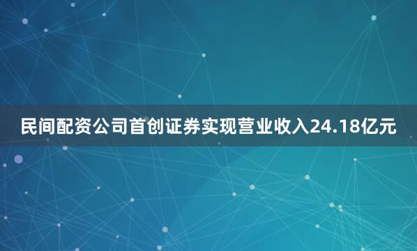 民间配资公司首创证券实现营业收入24.18亿元