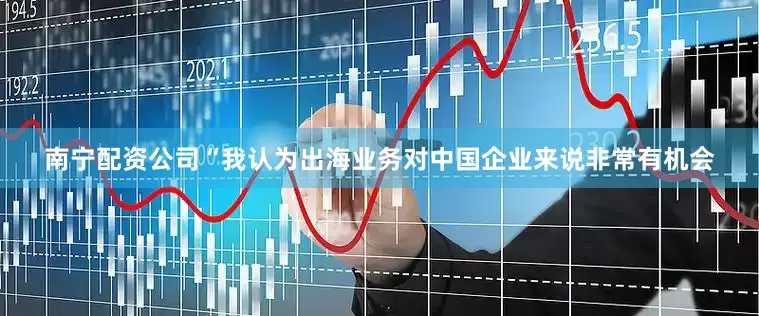 南宁配资公司“我认为出海业务对中国企业来说非常有机会