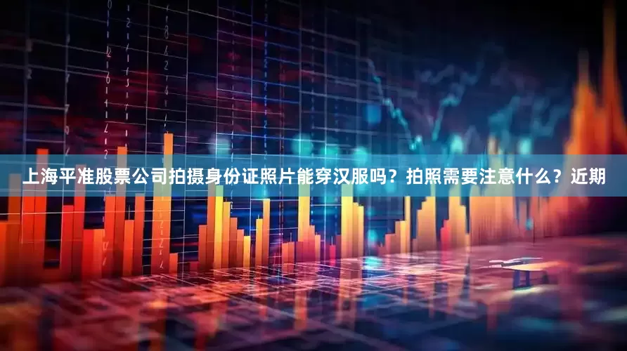 上海平准股票公司拍摄身份证照片能穿汉服吗？拍照需要注意什么？近期