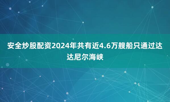 安全炒股配资2024年共有近4.6万艘船只通过达达尼尔海峡