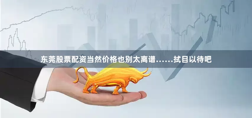 东莞股票配资当然价格也别太离谱……拭目以待吧