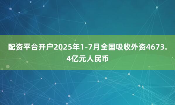 配资平台开户2025年1-7月全国吸收外资4673.4亿元人民币