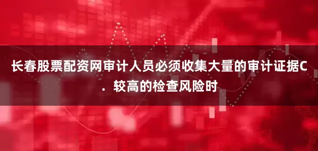 长春股票配资网审计人员必须收集大量的审计证据C．较高的检查风险时